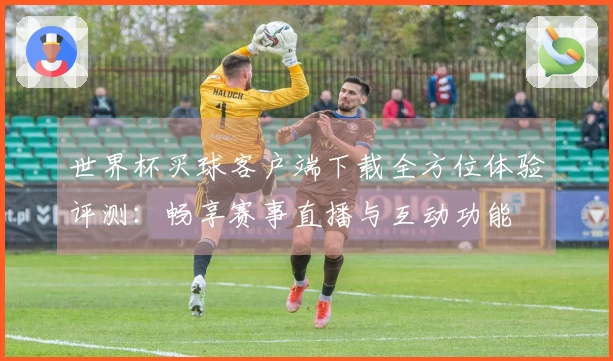 世界杯买球客户端下载全方位体验评测：畅享赛事直播与互动功能