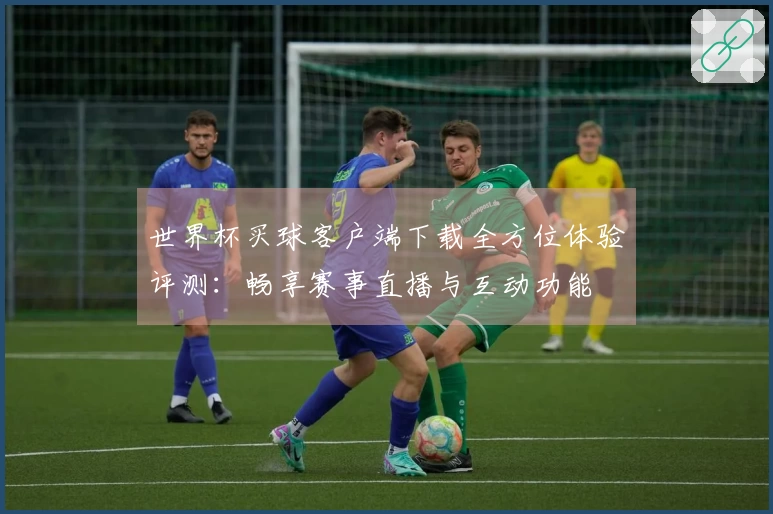 世界杯买球客户端下载全方位体验评测：畅享赛事直播与互动功能