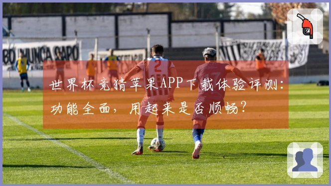 世界杯竞猜苹果APP下载体验评测：功能全面，用起来是否顺畅？