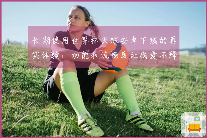 长期使用世界杯买球安卓下载的真实体验，功能和流畅度让我爱不释手